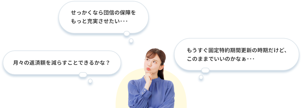月々の返済額を減らすことできるかな？ せっかくなら団信の保障をもっと充実させたい･･･。 もうすぐ固定特約期間更新の時期だけど、このままでいいのかなぁ･･･。