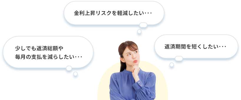 少しでも返済総額や毎月の支払いを減らしたい･･･ 金利上昇リスクを軽減したい･･･ 返済期間を短くしたい･･･