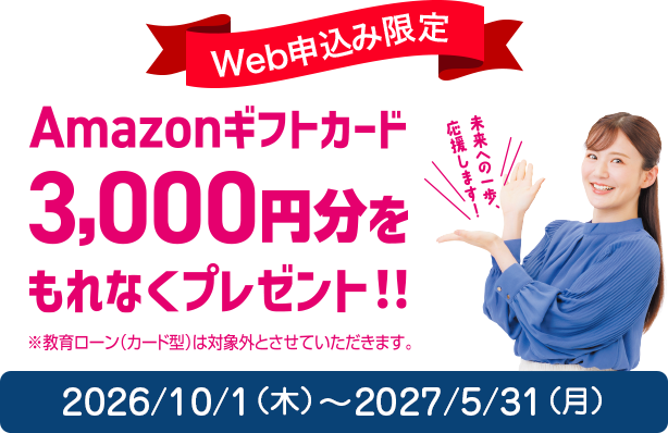 Web申込み限定 Amazonギフトカード3,000円分をもれなくプレゼント!!（※教育ローン（カード型）は対象外とさせていただきます。）2026/10/1（木）〜2027/5/31（月）
