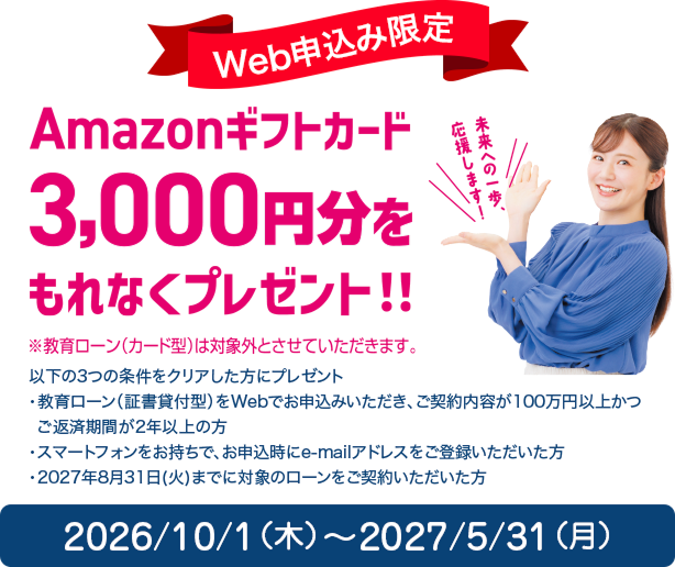 Web申込み限定 Amazonギフトカード3,000円分をもれなくプレゼント!!（※教育ローン（カード型）は対象外とさせていただきます。）以下の3つの条件をクリアした方にプレゼント：教育ローン（証書貸付型）をWebでお申込みいただき、ご契約内容が100万円以上かつご返済期間が2年以上の方／スマートフォンをお持ちで、お申込時にe-mailアドレスをご登録いただいた方／2027年8月31日(火)までに対象のローンをご契約いただいた方。2026/10/1（木）〜2027/5/31（月）