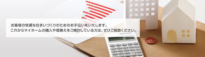 お客様の快適な住まいづくりのためのお手伝いをいたします。これからマイホームの購入や借換えをご検討している方は、ぜひご相談ください。