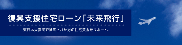 復興支援住宅ローン「未来飛行」　東日本大震災で被災された方の住宅資金をサポート。