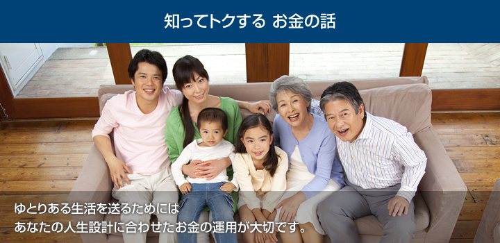 知ってトクする お金の話　ゆとりある生活を送るためには、あなたの人生設計に合わせたお金の運用が大切です。