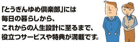 とうぎんゆめ倶楽部には毎日の暮らしから、これからの人生設計に至るまで、役立つサービスや特典が満載です。